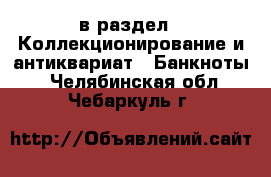  в раздел : Коллекционирование и антиквариат » Банкноты . Челябинская обл.,Чебаркуль г.